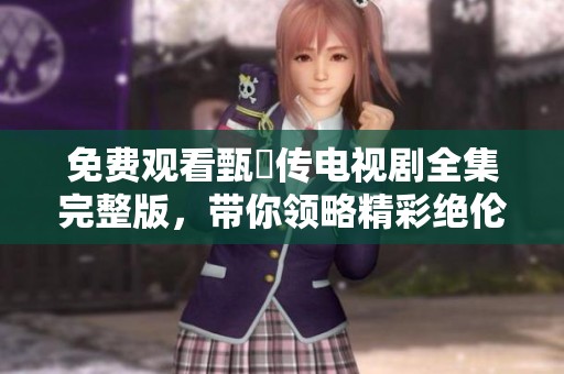 免费观看甄嬛传电视剧全集完整版，带你领略精彩绝伦的宫廷风云故事