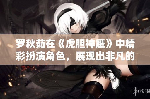 罗秋茹在《虎胆神鹰》中精彩扮演角色，展现出非凡的演技与魅力