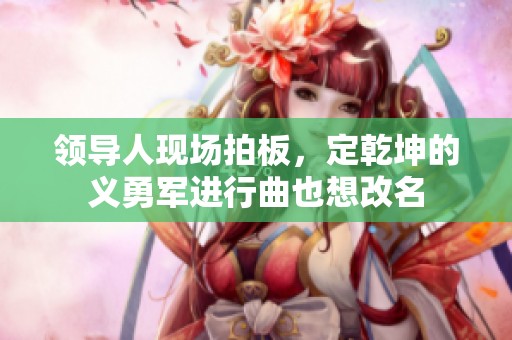 领导人现场拍板，定乾坤的义勇军进行曲也想改名
