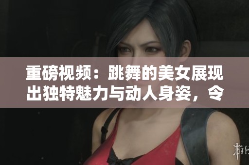 重磅视频：跳舞的美女展现出独特魅力与动人身姿，令人陶醉不已