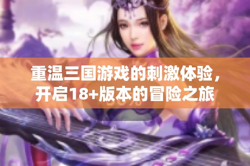 重温三国游戏的刺激体验，开启18+版本的冒险之旅