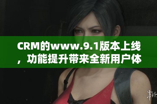 CRM的www.9.1版本上线，功能提升带来全新用户体验