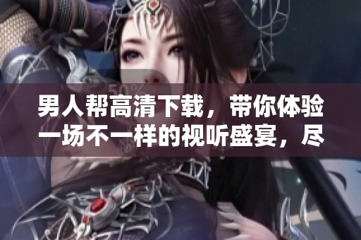 男人帮高清下载，带你体验一场不一样的视听盛宴，尽在冰冰水网络
