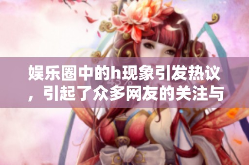 娱乐圈中的h现象引发热议，引起了众多网友的关注与讨论