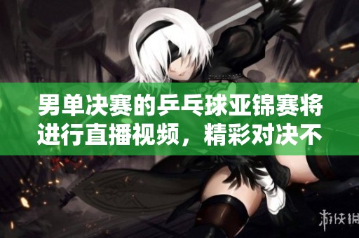 男单决赛的乒乓球亚锦赛将进行直播视频，精彩对决不容错过！