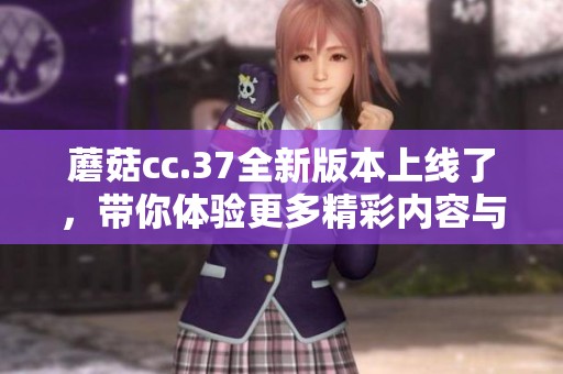 蘑菇cc.37全新版本上线了，带你体验更多精彩内容与功能