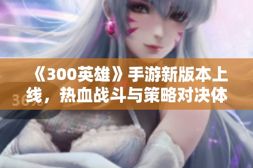 《300英雄》手游新版本上线，热血战斗与策略对决体验全新开启