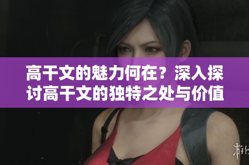 高干文的魅力何在？深入探讨高干文的独特之处与价值