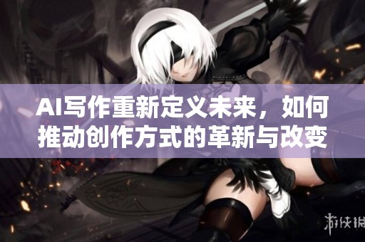 AI写作重新定义未来，如何推动创作方式的革新与改变