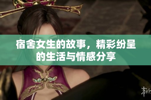 宿舍女生的故事，精彩纷呈的生活与情感分享