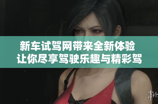 新车试驾网带来全新体验 让你尽享驾驶乐趣与精彩驾驶体验