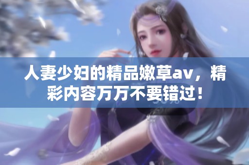 人妻少妇的精品嫩草**，精彩内容万万不要错过！