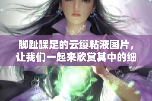 脚趾踝足的云缨粘液图片，让我们一起来欣赏其中的细节吧
