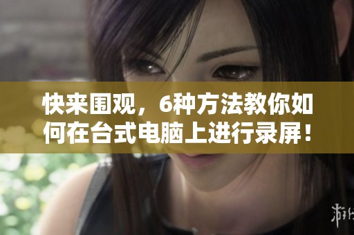 快来围观，6种方法教你如何在台式电脑上进行录屏！安全卫士助你轻松搞定录屏。
