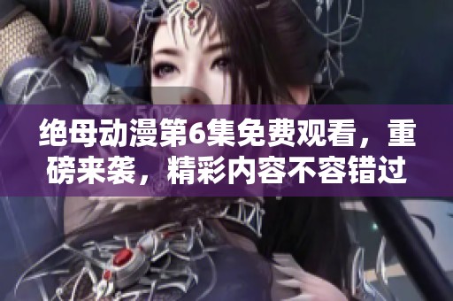 绝母动漫第6集免费观看，重磅来袭，精彩内容不容错过！