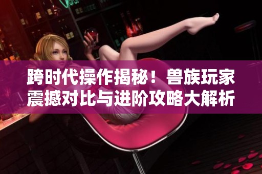 跨时代操作揭秘！兽族玩家震撼对比与进阶攻略大解析