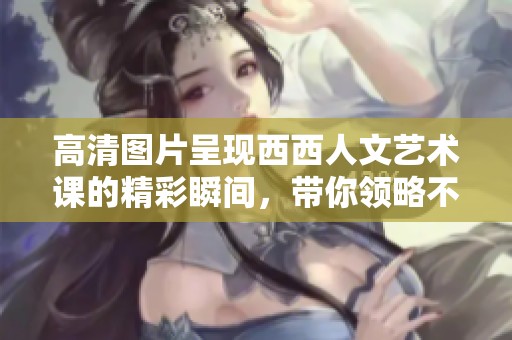 高清图片呈现西西人文艺术课的精彩瞬间，带你领略不一样的课堂魅力