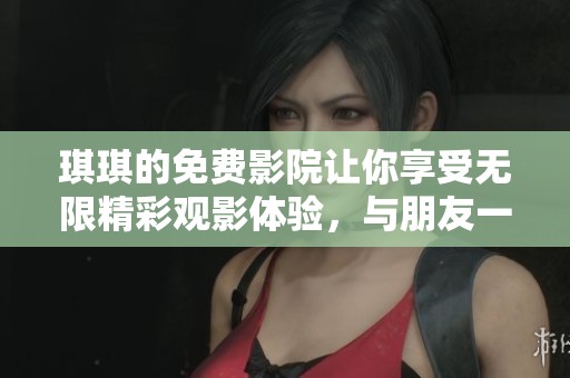 琪琪的免费影院让你享受无限精彩观影体验，与朋友一起畅游其中吧！