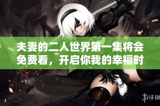 夫妻的二人世界第一集将会免费看，开启你我的幸福时光！