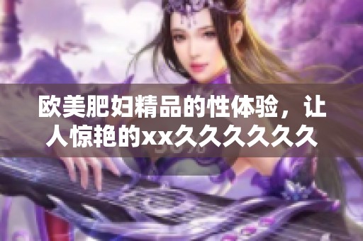欧美肥妇精品的性体验，让人惊艳的xx******久满足你的需求