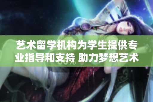 艺术留学机构为学生提供专业指导和支持 助力梦想艺术之路的实现