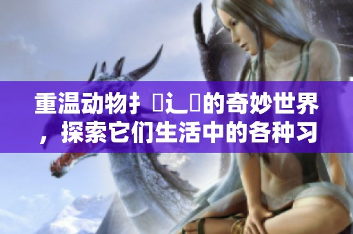 重温动物扌喿辶畐的奇妙世界，探索它们生活中的各种习性与行为