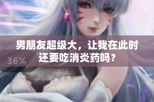 男朋友超级大，让我在此时还要吃消炎药吗？