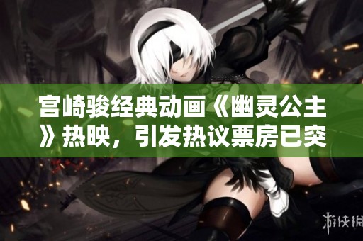 宫崎骏经典动画《幽灵公主》热映，引发热议票房已突破5000万！