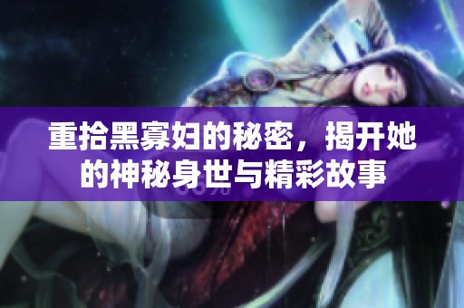 重拾黑寡妇的秘密，揭开她的神秘身世与精彩故事