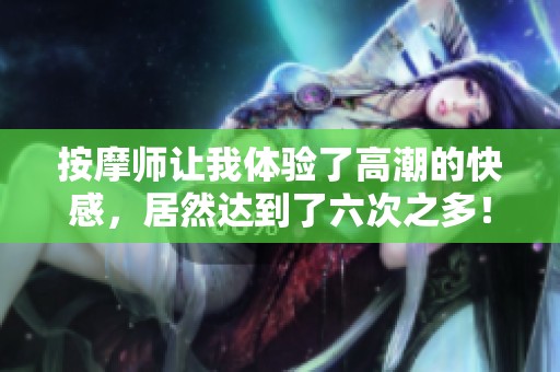 按摩师让我体验了高潮的快感，居然达到了六次之多！