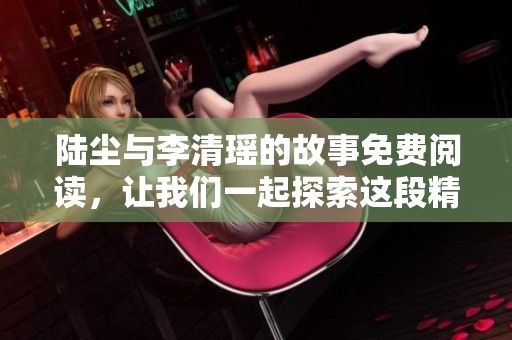 陆尘与李清瑶的故事免费阅读，让我们一起探索这段精彩的情节吧