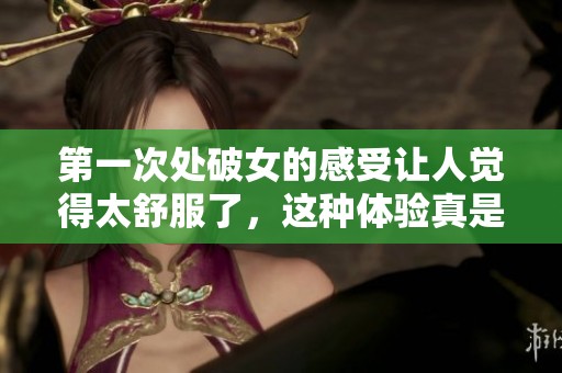 第一次处破女的感受让人觉得太舒服了，这种体验真是难以忘怀