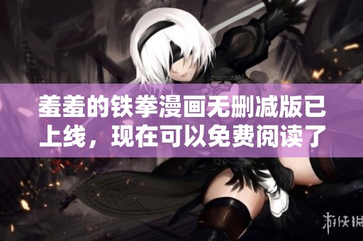 羞羞的铁拳漫画无删减版已上线，现在可以免费阅读了，赶快来酷飞漫画看吧