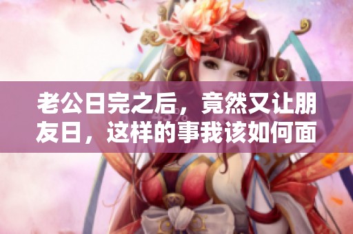 老公日完之后，竟然又让朋友日，这样的事我该如何面对呢