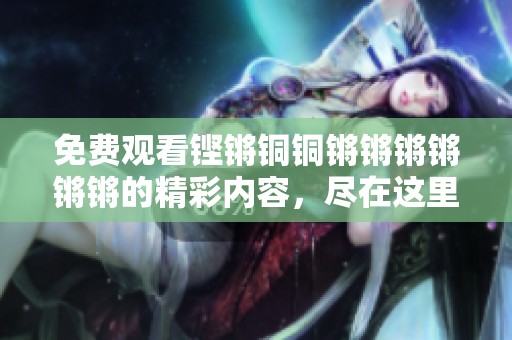 免费观看铿锵铜铜锵锵锵锵锵锵的精彩内容，尽在这里等你来发现！