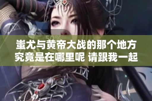 蚩尤与黄帝大战的那个地方究竟是在哪里呢 请跟我一起探讨一下
