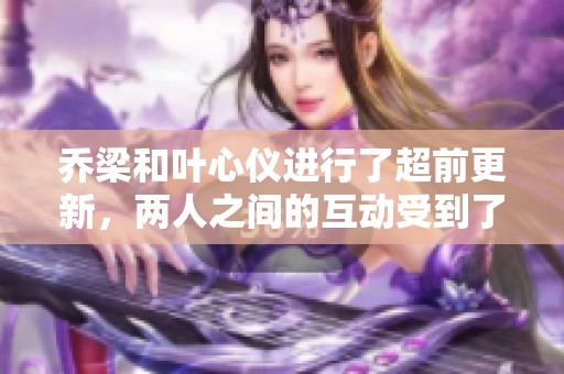 乔梁和叶心仪进行了超前更新，两人之间的互动受到了大家的关注