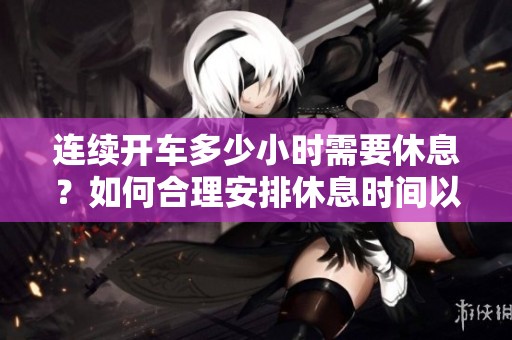 连续开车多少小时需要休息？如何合理安排休息时间以确保安全？