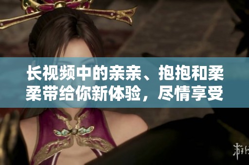 长视频中的亲亲、抱抱和柔柔带给你新体验，尽情享受这些温馨瞬间吧