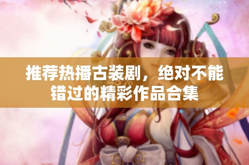 推荐热播古装剧，绝对不能错过的精彩作品合集