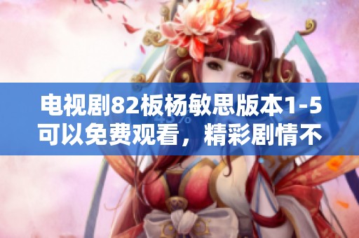 电视剧82板杨敏思版本1-5可以免费观看，精彩剧情不容错过尽情观看吧