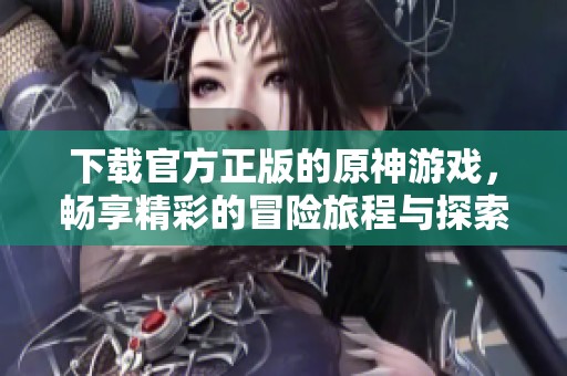 下载官方正版的原神游戏，畅享精彩的冒险旅程与探索乐趣