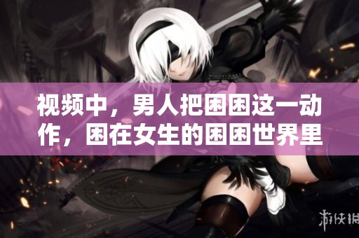 视频中，男人把困困这一动作，困在女生的困困世界里