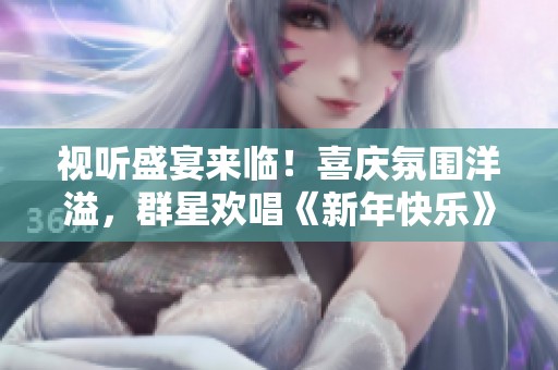 视听盛宴来临！喜庆氛围洋溢，群星欢唱《新年快乐》将为您呈现