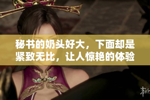 秘书的奶头好大，下面却是紧致无比，让人惊艳的体验！