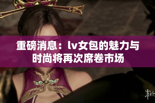 重磅消息：lv女包的魅力与时尚将再次席卷市场