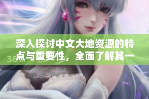 深入探讨中文大地资源的特点与重要性，全面了解其一二三页内容精髓