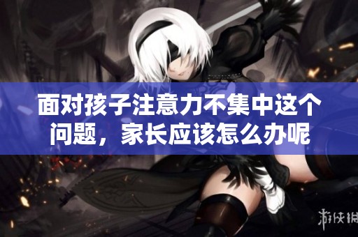 面对孩子注意力不集中这个问题，家长应该怎么办呢