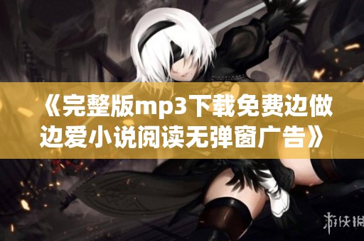 《完整版mp3下载免费边做边爱小说阅读无弹窗广告》让你享受精彩内容与音乐结合体验