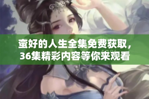 蛮好的人生全集免费获取，36集精彩内容等你来观看